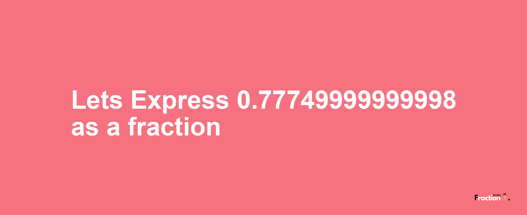 Lets Express 0.77749999999998 as afraction